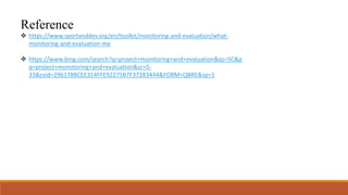 Reference
 https://www.sportanddev.org/en/toolkit/monitoring-and-evaluation/what-
monitoring-and-evaluation-me
 https://www.bing.com/search?q=project+monitoring+and+evaluation&qs=SC&p
q=project+monotoring+and+evaluation&sc=5-
33&cvid=296178BCEE314FFE92275B7F37283444&FORM=QBRE&sp=1
 