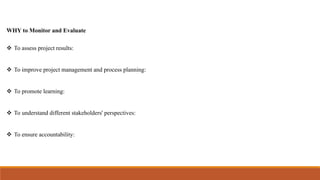 WHY to Monitor and Evaluate
 To assess project results:
 To improve project management and process planning:
 To promote learning:
 To understand different stakeholders' perspectives:
 To ensure accountability:
 
