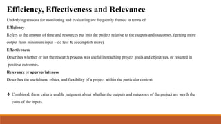 Efficiency, Effectiveness and Relevance
Underlying reasons for monitoring and evaluating are frequently framed in terms of:
Efficiency
Refers to the amount of time and resources put into the project relative to the outputs and outcomes. (getting more
output from minimum input – do less & accomplish more)
Effectiveness
Describes whether or not the research process was useful in reaching project goals and objectives, or resulted in
positive outcomes.
Relevance or appropriateness
Describes the usefulness, ethics, and flexibility of a project within the particular context.
 Combined, these criteria enable judgment about whether the outputs and outcomes of the project are worth the
costs of the inputs.
 