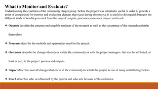 What to Monitor and Evaluate?
Understanding the condition of the community /target group before the project was initiated is useful in order to provide a
point of comparison for monitor and evaluating changes that occur during the project. It is useful to distinguish between the
different kinds of results generated from the project: outputs, processes, outcomes, impact and reach.
 Outputs describe the concrete and tangible products of the research as well as the occurrence of the research activities
themselves
 Processes describe the methods and approaches used for the project.
 Outcomes describe the changes that occur within the community or with the project managers that can be attributed, at
least in part, to the project process and outputs.
 Impact describes overall changes that occur in the community to which the project is one of many contributing factors.
 Reach describes who is influenced by the project and who acts because of this influence.
 