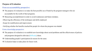 Purpose of Evaluation
From an accountability perspective:
 The purpose of evaluation is to make the best possible use of funds by the program managers who are
accountable for the worth of their programs.
 Measuring accomplishment in order to avoid weaknesses and future mistakes.
-Observing the efficiency of the techniques and skills employed
-Scope for modification and improvement.
-Verifying whether the benefits reached the people for whom the program was meant.
Form a knowledge perspective:
 The purpose of evaluation is to establish new knowledge about social problems and the effectiveness of policies
and programs designed to alleviate (Difficulty) them.
 Understanding people’s participation & reasons for the same.
 Evaluation helps to make plans for future work.
 