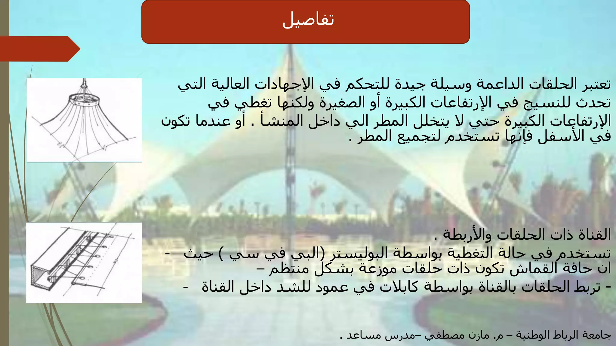 ‫تفاصيل‬
‫التي‬ ‫العالية‬ ‫اإلجهادات‬ ‫في‬ ‫للتحكم‬ ‫جيدة‬ ‫وسيلة‬ ‫الداعمة‬ ‫الحلقات‬ ‫تعتبر‬
‫في‬ ‫تغطي‬ ‫ولكنها‬ ‫الصغيرة‬ ‫أو‬ ‫الكبيرة‬ ‫اإلرتفاعات‬ ‫في‬ ‫للنسيج‬ ‫تحدث‬
‫المنشأ‬ ‫داخل‬ ‫الي‬ ‫المطر‬ ‫يتخلل‬ ‫ال‬ ‫حتي‬ ‫الكبيرة‬ ‫اإلرتفاعات‬.‫تكون‬ ‫عندما‬ ‫أو‬
‫المطر‬ ‫لتجميع‬ ‫تستخدم‬ ‫فإنها‬ ‫األسفل‬ ‫في‬.
‫واألربطة‬ ‫الحلقات‬ ‫ذات‬ ‫القناة‬.
- ‫البوليستر‬ ‫بواسطة‬ ‫التغطية‬ ‫حالة‬ ‫في‬ ‫تستخدم‬(‫سي‬ ‫في‬ ‫البي‬)‫حيث‬
‫منتظم‬ ‫بشكل‬ ‫موزعة‬ ‫حلقات‬ ‫ذات‬ ‫تكون‬ ‫القماش‬ ‫حافة‬ ‫ان‬–
- -‫القناة‬ ‫داخل‬ ‫للشد‬ ‫عمود‬ ‫في‬ ‫كابالت‬ ‫بواسطة‬ ‫بالقناة‬ ‫الحلقات‬ ‫تربط‬
‫الوطنية‬ ‫الرباط‬ ‫جامعة‬–‫م‬.‫مصطفي‬ ‫مازن‬–‫مساعد‬ ‫مدرس‬.
 