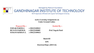 Active Learning Assignments on
Under Ground Cables
Prepared By :- Guided By :-
PAWAR PARTH J. :-150123109012
BUTANI PARTH D. :-150123109002 Prof. Yogesh Patel
SURANI KISHAN J. :-150123109014
Batch B3
EPS
Electrical Dept. (2015-16)
 
