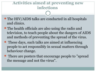 Activities aimed at preventing new
infections
The HIV/AIDS talks are conducted in all hospitals
and clinics.
The health officials are also using the radio and
television, to teach people about the dangers of AIDS
and methods of preventing the spread of the virus.
 These days, such talks are aimed at influencing
people to act responsibly in sexual matters through
behaviour change.
 There are posters that encourage people to "spread
the message and not the virus".
 