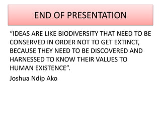 END OF PRESENTATION
“IDEAS ARE LIKE BIODIVERSITY THAT NEED TO BE
CONSERVED IN ORDER NOT TO GET EXTINCT,
BECAUSE THEY NEED TO BE DISCOVERED AND
HARNESSED TO KNOW THEIR VALUES TO
HUMAN EXISTENCE”.
Joshua Ndip Ako
 