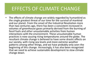 EFFECTS OF CLIMATE CHANGE
• The effects of climate change are widely regarded by humankind as
the single greatest threat of our time for the survival of mankind
and our planet. From the onset of the Industrial Revolution more
than two centuries ago, there has been a consistent increased in
volumes of greenhouse gases primarily derived from the burning of
fossil fuels and other unsustainable activities from human
interactions with the environment. These unsustainable human
practices is now causing rising temperatures around the globe. The
resultant climate change is believed to have some drastic effects on
our society, with rising sea levels and more extreme weather
patterns among other things, and we have probably only seen the
beginning of this change. Increasingly, it has also been recognized
that we need to achieve sustainable development to slow climate
change down.
 