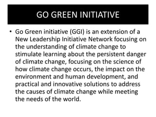 GO GREEN INITIATIVE
• Go Green initiative (GGI) is an extension of a
New Leadership Initiative Network focusing on
the understanding of climate change to
stimulate learning about the persistent danger
of climate change, focusing on the science of
how climate change occurs, the impact on the
environment and human development, and
practical and innovative solutions to address
the causes of climate change while meeting
the needs of the world.
 