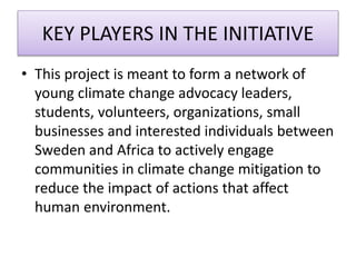 KEY PLAYERS IN THE INITIATIVE
• This project is meant to form a network of
young climate change advocacy leaders,
students, volunteers, organizations, small
businesses and interested individuals between
Sweden and Africa to actively engage
communities in climate change mitigation to
reduce the impact of actions that affect
human environment.
 