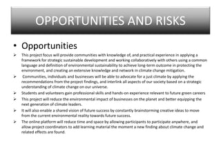 OPPORTUNITIES AND RISKS
• Opportunities
 This project focus will provide communities with knowledge of, and practical experience in applying a
framework for strategic sustainable development and working collaboratively with others using a common
language and definition of environmental sustainability to achieve long-term outcome in protecting the
environment, and creating an extensive knowledge and network in climate change mitigation.
 Communities, individuals and businesses will be able to advocate for a just climate by applying the
recommendations from the project findings, and interlink all aspects of our society based on a strategic
understanding of climate change on our universe.
 Students and volunteers gain professional skills and hands-on experience relevant to future green careers
 This project will reduce the environmental impact of businesses on the planet and better equipping the
next generation of climate leaders.
 It will also enable a shared vision of future success by constantly brainstorming creative ideas to move
from the current environmental reality towards future success.
 The online platform will reduce time and space by allowing participants to participate anywhere, and
allow project coordinators to add learning material the moment a new finding about climate change and
related effects are found.
 