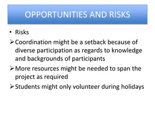 OPPORTUNITIES AND RISKS
• Risks
Coordination might be a setback because of
diverse participation as regards to knowledge
and backgrounds of participants
More resources might be needed to span the
project as required
Students might only volunteer during holidays
 