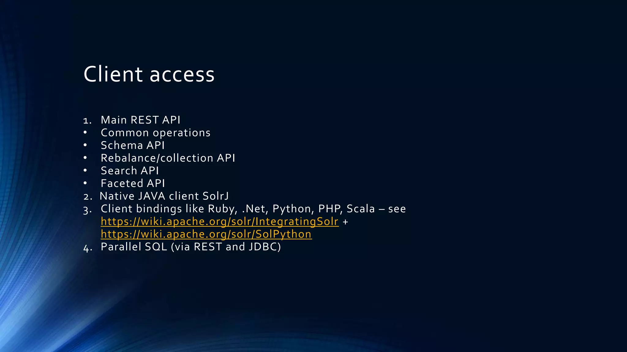 Client access
1. Main REST API
• Common operations
• Schema API
• Rebalance/collection API
• Search API
• Faceted API
2. Native JAVA client SolrJ
3. Client bindings like Ruby, .Net, Python, PHP, Scala – see
https://wiki.apache.org/solr/IntegratingSolr +
https://wiki.apache.org/solr/SolPython
4. Parallel SQL (via REST and JDBC)
 