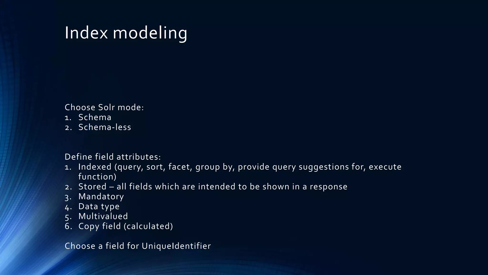 Index modeling
Choose Solr mode:
1. Schema
2. Schema-less
Define field attributes:
1. Indexed (query, sort, facet, group by, provide query suggestions for, execute
function)
2. Stored – all fields which are intended to be shown in a response
3. Mandatory
4. Data type
5. Multivalued
6. Copy field (calculated)
Choose a field for UniqueIdentifier
 
