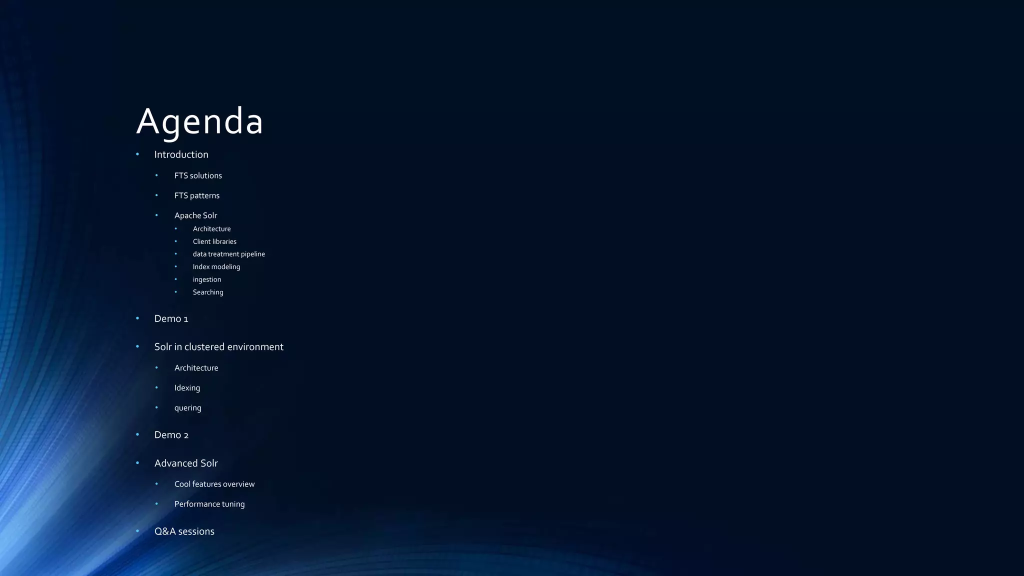 Agenda
• Introduction
• FTS solutions
• FTS patterns
• Apache Solr
• Architecture
• Client libraries
• data treatment pipeline
• Index modeling
• ingestion
• Searching
• Demo 1
• Solr in clustered environment
• Architecture
• Idexing
• quering
• Demo 2
• Advanced Solr
• Cool features overview
• Performance tuning
• Q&A sessions
 