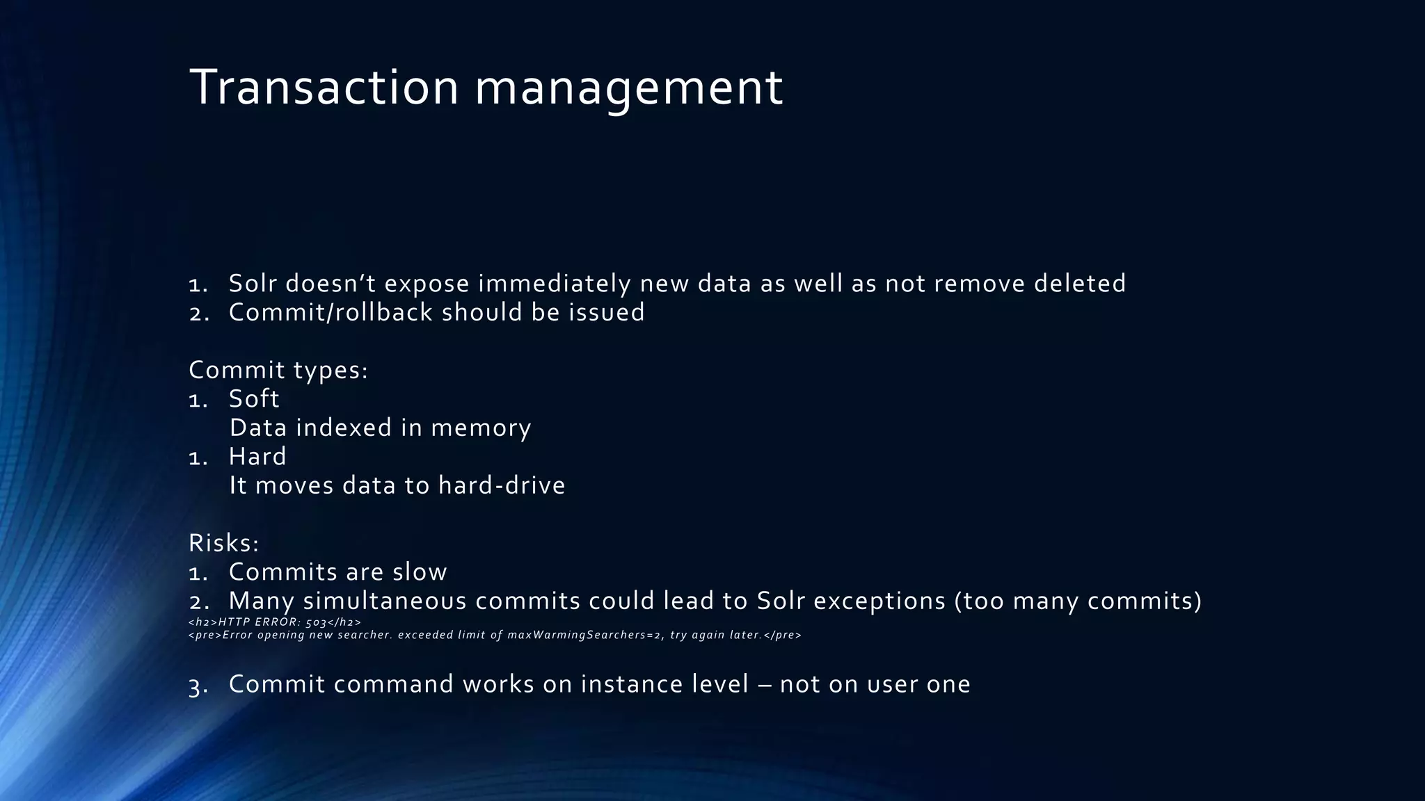 Transaction management
1. Solr doesn’t expose immediately new data as well as not remove deleted
2. Commit/rollback should be issued
Commit types:
1. Soft
Data indexed in memory
1. Hard
It moves data to hard-drive
Risks:
1. Commits are slow
2. Many simultaneous commits could lead to Solr exceptions (too many commits)
<h2>HTTP ERROR: 503</h2>
<pre>Error opening new searcher. exceeded limit of maxWarmingSearchers=2, try again later.</pre>
3. Commit command works on instance level – not on user one
 