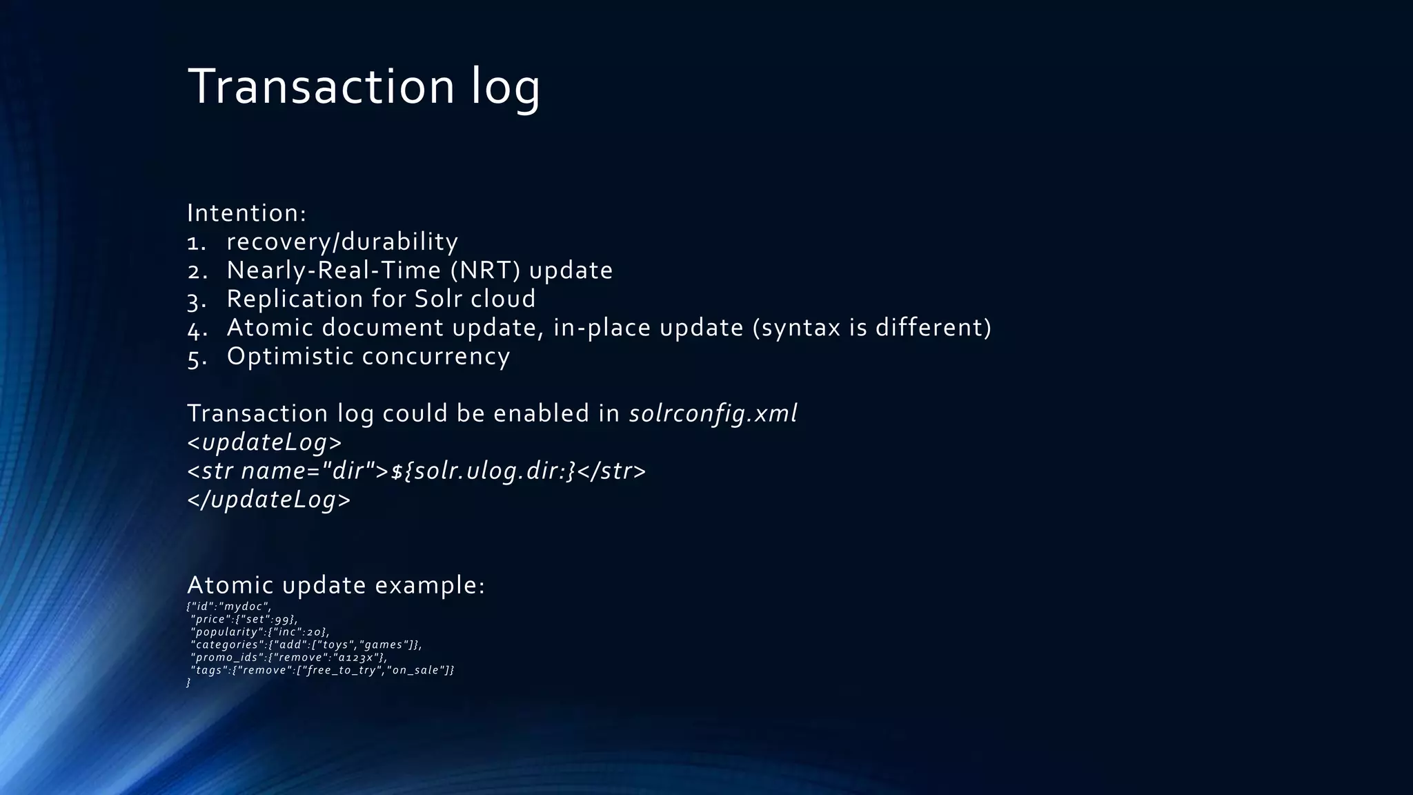 Transaction log
Intention:
1. recovery/durability
2. Nearly-Real-Time (NRT) update
3. Replication for Solr cloud
4. Atomic document update, in-place update (syntax is different)
5. Optimistic concurrency
Transaction log could be enabled in solrconfig.xml
<updateLog>
<str name="dir">${solr.ulog.dir:}</str>
</updateLog>
Atomic update example:
{"id":"mydoc",
"price":{"set":99},
"popularity":{"inc":20},
"categories":{"add":["toys","games"]},
"promo_ids":{"remove":"a123x"},
"tags":{"remove":["free_to_try"," on_sale"]}
}
 