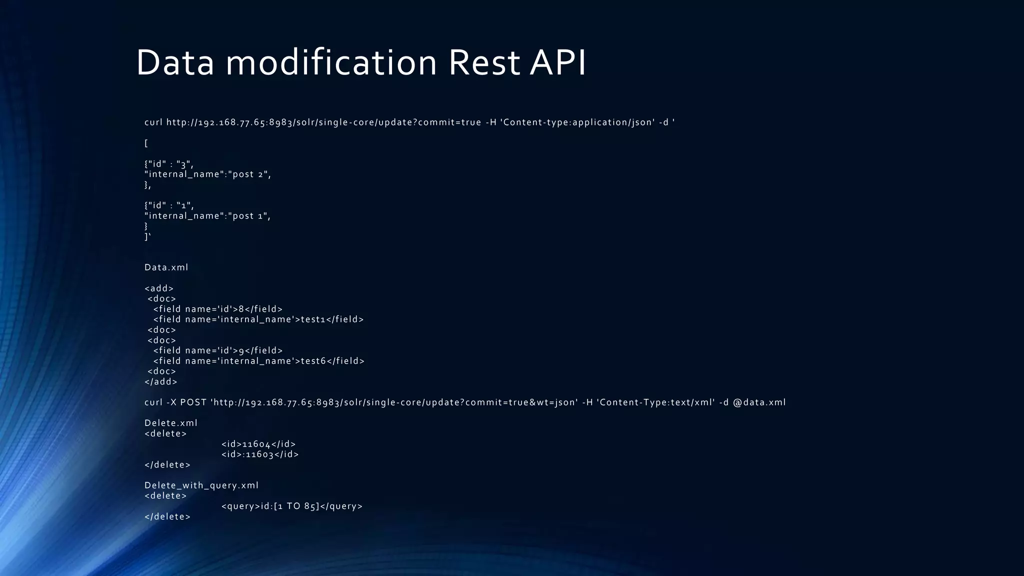 Data modification Rest API
curl http://192.168.77.65:8983/solr/single-core/update?commit=true -H 'Content-type:application/json' -d '
[
{"id" : "3",
"internal_name":"post 2",
},
{"id" : “1",
"internal_name":"post 1",
}
]‘
Data.xml
<add>
<doc>
<field name='id'>8</field>
<field name='internal_name'>test1</field>
<doc>
<doc>
<field name='id'>9</field>
<field name='internal_name'>test6</field>
<doc>
</add>
curl -X POST 'http://192.168.77.65:8983/solr/single-core/update?commit=true&wt=json' -H 'Content-Type:text/xml' -d @data.xml
Delete.xml
<delete>
<id>11604</id>
<id>:11603</id>
</delete>
Delete_with_query.xml
<delete>
<query>id:[1 TO 85]</query>
</delete>
 