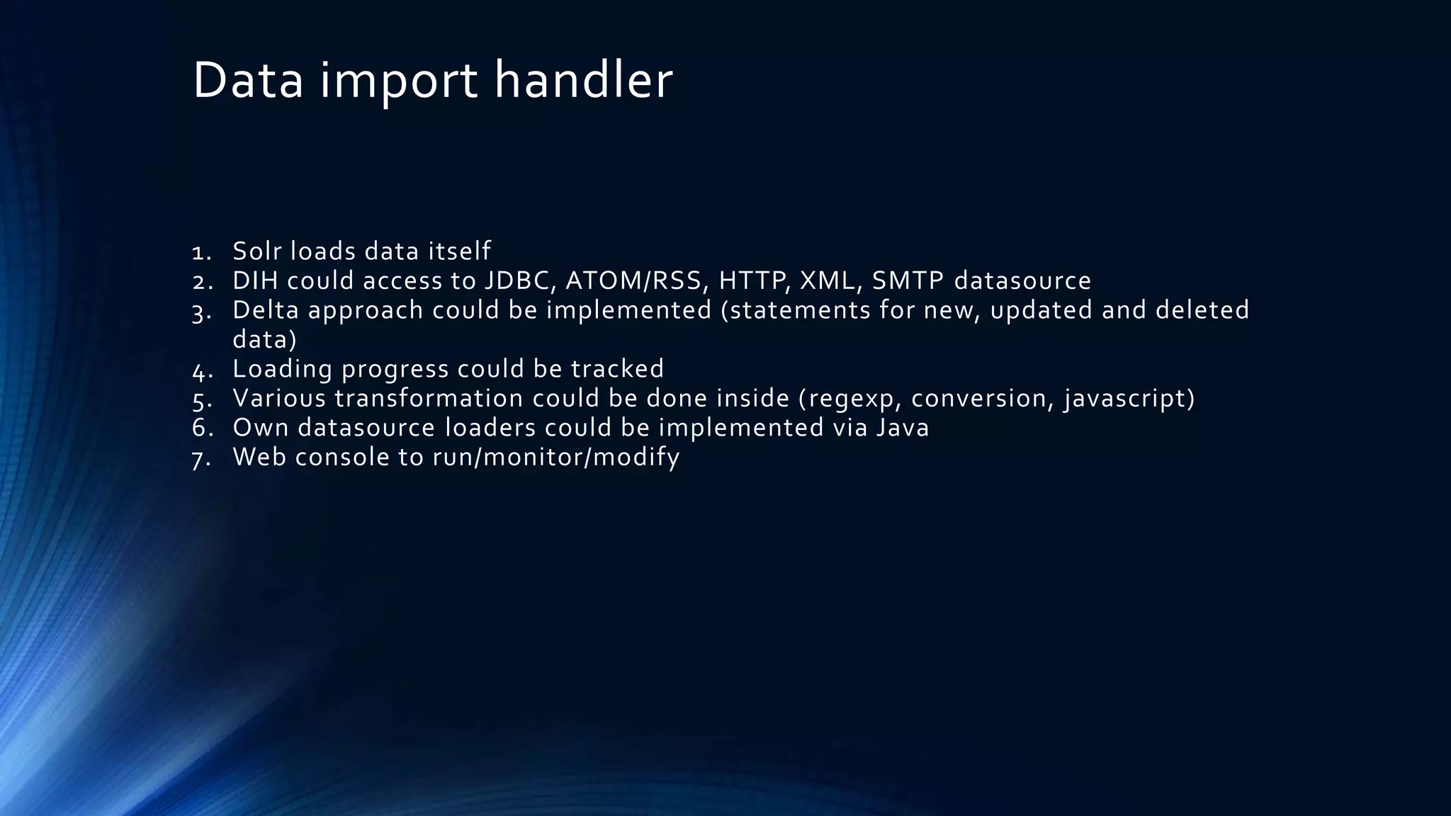 Data import handler
1. Solr loads data itself
2. DIH could access to JDBC, ATOM/RSS, HTTP, XML, SMTP datasource
3. Delta approach could be implemented (statements for new, updated and deleted
data)
4. Loading progress could be tracked
5. Various transformation could be done inside (regexp, conversion, javascript)
6. Own datasource loaders could be implemented via Java
7. Web console to run/monitor/modify
 