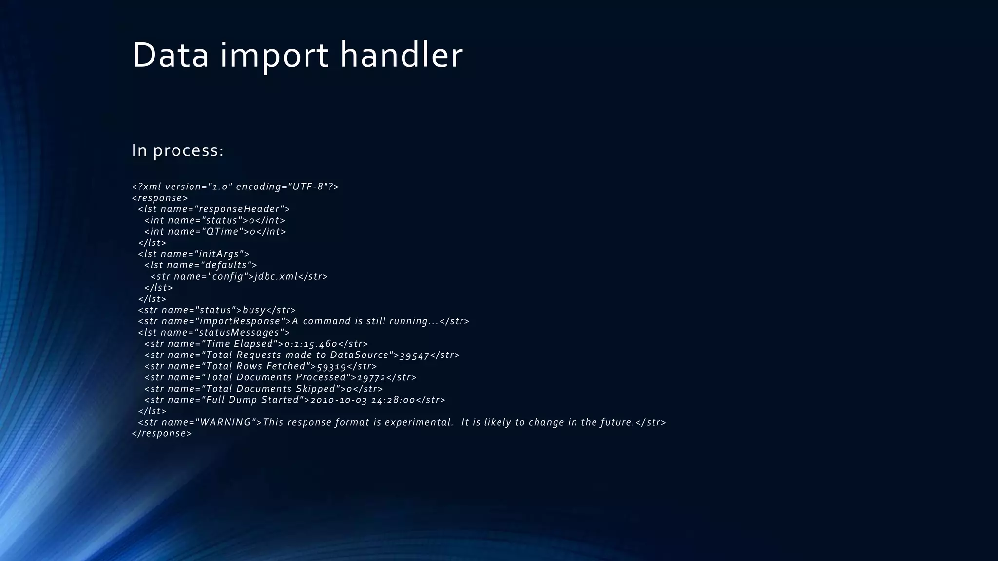 Data import handler
In process:
<?xml version="1.0" encoding="UTF-8"?>
<response>
<lst name="responseHeader">
<int name="status">0</int>
<int name="QTime">0</int>
</lst>
<lst name="initArgs">
<lst name="defaults">
<str name="config">jdbc.xml</str>
</lst>
</lst>
<str name="status">busy</str>
<str name="importResponse">A command is still running...</str>
<lst name="statusMessages">
<str name="Time Elapsed">0:1:15.460</str>
<str name="Total Requests made to DataSource">39547</str>
<str name="Total Rows Fetched">59319</str>
<str name="Total Documents Processed">19772</ str>
<str name="Total Documents Skipped">0</str>
<str name="Full Dump Started">2010-10-03 14:28:00</str>
</lst>
<str name="WARNING">This response format is experimental. It is likely to change in the future.</ str>
</response>
 