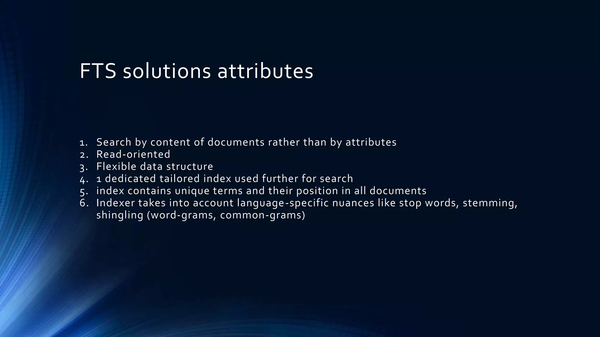 FTS solutions attributes
1. Search by content of documents rather than by attributes
2. Read-oriented
3. Flexible data structure
4. 1 dedicated tailored index used further for search
5. index contains unique terms and their position in all documents
6. Indexer takes into account language-specific nuances like stop words, stemming,
shingling (word-grams, common-grams)
 