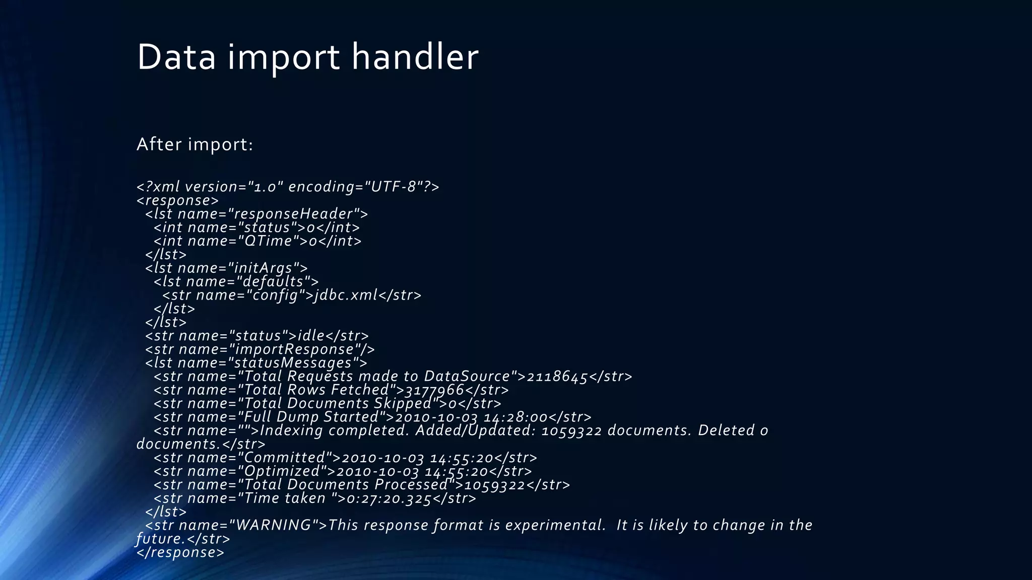 Data import handler
After import:
<?xml version="1.0" encoding="UTF-8"?>
<response>
<lst name="responseHeader">
<int name="status">0</int>
<int name="QTime">0</int>
</lst>
<lst name="initArgs">
<lst name="defaults">
<str name="config">jdbc.xml</str>
</lst>
</lst>
<str name="status">idle</str>
<str name="importResponse"/>
<lst name="statusMessages">
<str name="Total Requests made to DataSource">2118645</str>
<str name="Total Rows Fetched">3177966</str>
<str name="Total Documents Skipped">0</str>
<str name="Full Dump Started">2010-10-03 14:28:00</str>
<str name="">Indexing completed. Added/Updated: 1059322 documents. Deleted 0
documents.</str>
<str name="Committed">2010-10-03 14:55:20</str>
<str name="Optimized">2010-10-03 14:55:20</str>
<str name="Total Documents Processed">1059322</str>
<str name="Time taken ">0:27:20.325</str>
</lst>
<str name="WARNING">This response format is experimental. It is likely to change in the
future.</str>
</response>
 