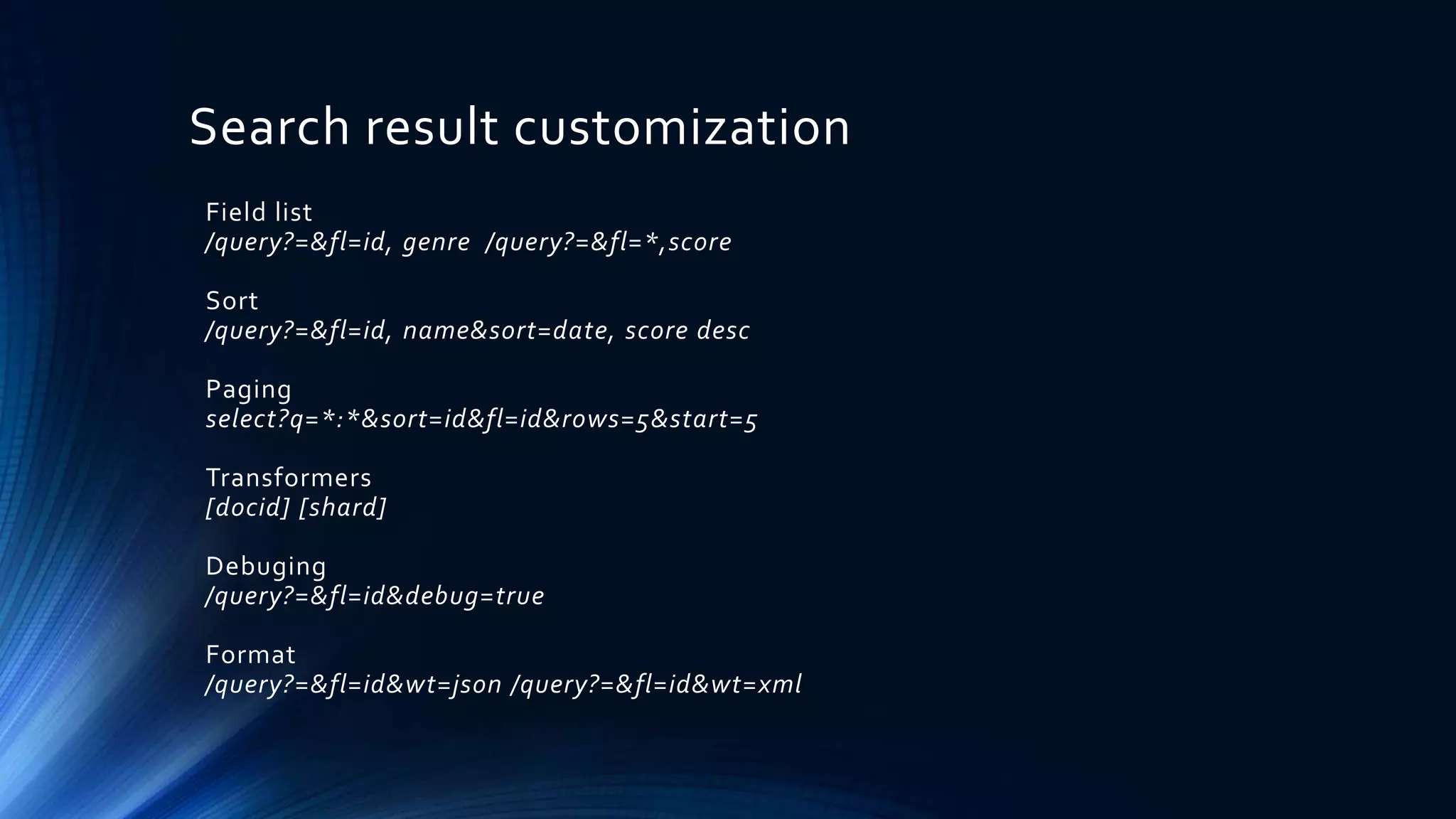 Search result customization
Field list
/query?=&fl=id, genre /query?=&fl=*,score
Sort
/query?=&fl=id, name&sort=date, score desc
Paging
select?q=*:*&sort=id&fl=id&rows=5&start=5
Transformers
[docid] [shard]
Debuging
/query?=&fl=id&debug=true
Format
/query?=&fl=id&wt=json /query?=&fl=id&wt=xml
 