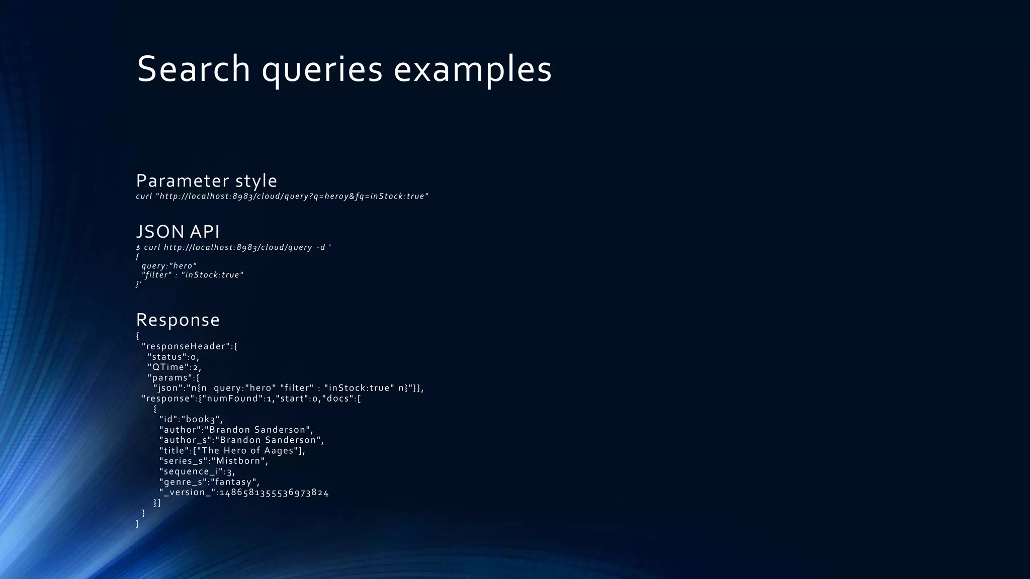 Search queries examples
Parameter style
curl "http://localhost:8983/cloud/ query?q=heroy&fq=inStock:true"
JSON API
$ curl http://localhost:8983/cloud/query -d '
{
query:"hero"
"filter" : "inStock:true"
}'
Response
{
"responseHeader":{
"status":0,
"QTime":2,
"params":{
"json":"n{n query:"hero" "filter" : "inStock:true" n}"}},
"response":{"numFound":1,"start":0,"docs":[
{
"id":"book3",
"author":"Brandon Sanderson",
"author_s":"Brandon Sanderson",
"title":["The Hero of Aages"],
"series_s":"Mistborn",
"sequence_i":3,
"genre_s":"fantasy",
"_version_":1486581355536973824
}]
}
}
 
