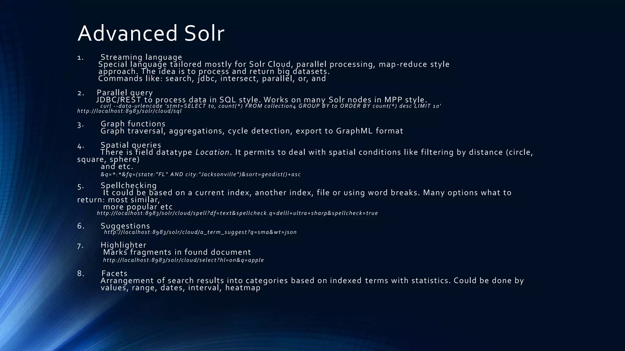Advanced Solr
1. Streaming language
Special language tailored mostly for Solr Cloud, parallel processing, map-reduce style
approach. The idea is to process and return big datasets.
Commands like: search, jdbc, intersect, parallel, or, and
2. Parallel query
JDBC/REST to process data in SQL style. Works on many Solr nodes in MPP style.
curl --data-urlencode 'stmt=SELECT to, count(*) FROM collection4 GROUP BY to ORDER BY count(*) desc LIMIT 10'
http://localhost:8983/solr/cloud/sql
3. Graph functions
Graph traversal, aggregations, cycle detection, export to GraphML format
4. Spatial queries
There is field datatype Location. It permits to deal with spatial conditions like filtering by distance (circle,
square, sphere)
and etc.
&q=*:*&fq=(state:"FL" AND city:"Jacksonville")&sort=geodist()+asc
5. Spellchecking
It could be based on a current index, another index, file or using word breaks. Many options what to
return: most similar,
more popular etc
http://localhost:8983/solr/cloud/spell?df=text&spellcheck.q=delll+ultra+sharp&spellcheck=true
6. Suggestions
http://localhost:8983/solr/cloud/a_term_suggest?q=sma&wt=json
7. Highlighter
Marks fragments in found document
http://localhost:8983/solr/cloud/select?hl=on&q=apple
8. Facets
Arrangement of search results into categories based on indexed terms with statistics. Could be done by
values, range, dates, interval, heatmap
 