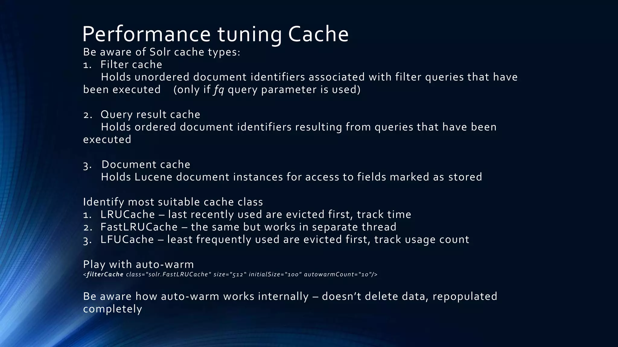 Performance tuning Cache
Be aware of Solr cache types:
1. Filter cache
Holds unordered document identifiers associated with filter queries that have
been executed (only if fq query parameter is used)
2. Query result cache
Holds ordered document identifiers resulting from queries that have been
executed
3. Document cache
Holds Lucene document instances for access to fields marked as stored
Identify most suitable cache class
1. LRUCache – last recently used are evicted first, track time
2. FastLRUCache – the same but works in separate thread
3. LFUCache – least frequently used are evicted first, track usage count
Play with auto-warm
<filterCache class="solr.FastLRUCache" size="512“ initialSize=“100" autowarmCount=“10"/>
Be aware how auto-warm works internally – doesn’t delete data, repopulated
completely
 
