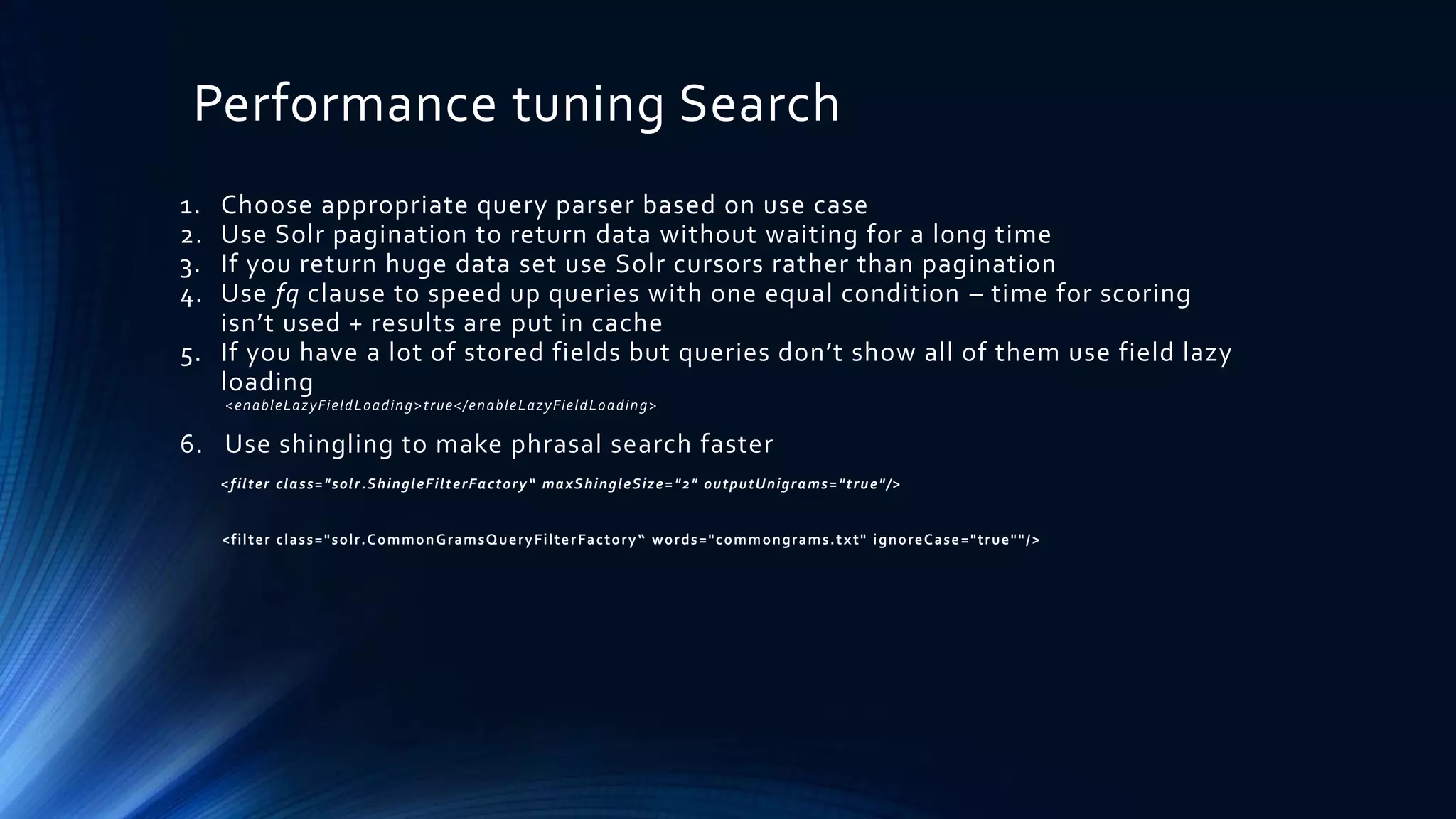 Performance tuning Search
1. Choose appropriate query parser based on use case
2. Use Solr pagination to return data without waiting for a long time
3. If you return huge data set use Solr cursors rather than pagination
4. Use fq clause to speed up queries with one equal condition – time for scoring
isn’t used + results are put in cache
5. If you have a lot of stored fields but queries don’t show all of them use field lazy
loading
<enableLazyFieldLoading>true</enableLazyFieldLoading>
6. Use shingling to make phrasal search faster
<filter class="solr.ShingleFilterFactory“ maxShingleSize="2" outputUnigrams="true"/>
<filter class="solr.CommonGramsQueryFilterFactory“ words="commongrams.txt" ignoreCase="true""/>
 