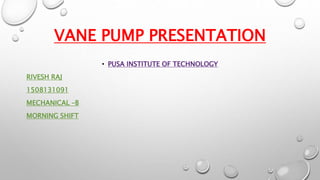 VANE PUMP PRESENTATION
• PUSA INSTITUTE OF TECHNOLOGY
RIVESH RAJ
1508131091
MECHANICAL –B
MORNING SHIFT
 