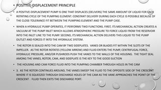 • POSITIVE-DISPLACEMENT PRINCIPLE
• A POSITIVE-DISPLACEMENT PUMP IS ONE THAT DISPLACES (DELIVERS) THE SAME AMOUNT OF LIQUID FOR EACH
ROTATING CYCLE OF THE PUMPING ELEMENT. CONSTANT DELIVERY DURING EACH CYCLE IS POSSIBLE BECAUSE OF
THE CLOSE-TOLERANCE FIT BETWEEN THE PUMPING ELEMENT AND THE PUMP CASE.
• WHEN A HYDRAULIC PUMP OPERATES, IT PERFORMS TWO FUNCTIONS. FIRST, ITS MECHANICAL ACTION CREATES A
VACUUM AT THE PUMP INLET WHICH ALLOWS ATMOSPHERIC PRESSURE TO FORCE LIQUID FROM THE RESERVOIR
INTO THE INLET LINE TO THE PUMP. SECOND, ITS MECHANICAL ACTION DELIVERS THIS LIQUID TO THE PUMP
OUTLET AND FORCES IT INTO THE HYDRAULIC SYSTEM.
• THE ROTOR IS SEALED INTO THE CAM BY TWO SIDEPLATES. VANES OR BLADES FIT WITHIN THE SLOTS OF THE
IMPELLER. AS THE ROTOR ROTATES (YELLOW ARROW) AND FLUID ENTERS THE PUMP, CENTRIFUGAL FORCE,
HYDRAULIC PRESSURE, AND/OR PUSHRODS PUSH THE VANES TO THE WALLS OF THE HOUSING. THE TIGHT SEAL
AMONG THE VANES, ROTOR, CAM, AND SIDEPLATE IS THE KEY TO THE GOOD SUCTION
• THE HOUSING AND CAM FORCE FLUID INTO THE PUMPING CHAMBER THROUGH HOLES IN THE CAM
• 3. AS THE ROTOR CONTINUES AROUND, THE VANES SWEEP THE FLUID TO THE OPPOSITE SIDE OF THE CRESCENT
WHERE IT IS SQUEEZED THROUGH DISCHARGE HOLES OF THE CAM AS THE VANE APPROACHES THE POINT OF THE
CRESCENT . FLUID THEN EXITS THE DISCHARGE PORT.
 