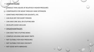 • ADVANTAGES
• HANDLES THIN LIQUIDS AT RELATIVELY HIGHER PRESSURES
• COMPENSATES FOR WEAR THROUGH VANE EXTENSION
• SOMETIMES PREFERRED FOR SOLVENTS, LPG
• CAN RUN DRY FOR SHORT PERIODS
• CAN HAVE ONE SEAL OR STUFFING BOX
• DEVELOPS GOOD VACUUM
• DISADVANTAGES
• CAN HAVE TWO STUFFING BOXES
• COMPLEX HOUSING AND MANY PARTS
• NOT SUITABLE FOR HIGH PRESSURES
• NOT SUITABLE FOR HIGH VISCOSITY
• NOT GOOD WITH ABRASIVES
 