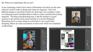 Q6. What new technologies did you use?
A new technology which I have learnt is Photoshop cs6 which was the main
software I used in order to design and create my magazine. I did a few
different designs as seen below before my final copy were complete. I did a
lot of playing around with photoshop in order to create a professional looking
magazine. The thing with photoshop now is that the internet is a good
resource to get tutorials from using YouTube or even just Wikipedia.
Photoshop can do so many things as well which is very useful when
designing. Below are some screenshots of some work which was completed
on photoshop.
 