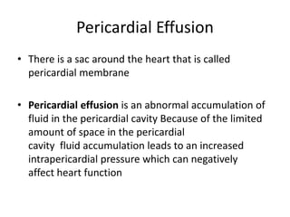 Pericardial Effusion
• There is a sac around the heart that is called
pericardial membrane
• Pericardial effusion is an abnormal accumulation of
fluid in the pericardial cavity Because of the limited
amount of space in the pericardial
cavity fluid accumulation leads to an increased
intrapericardial pressure which can negatively
affect heart function
 