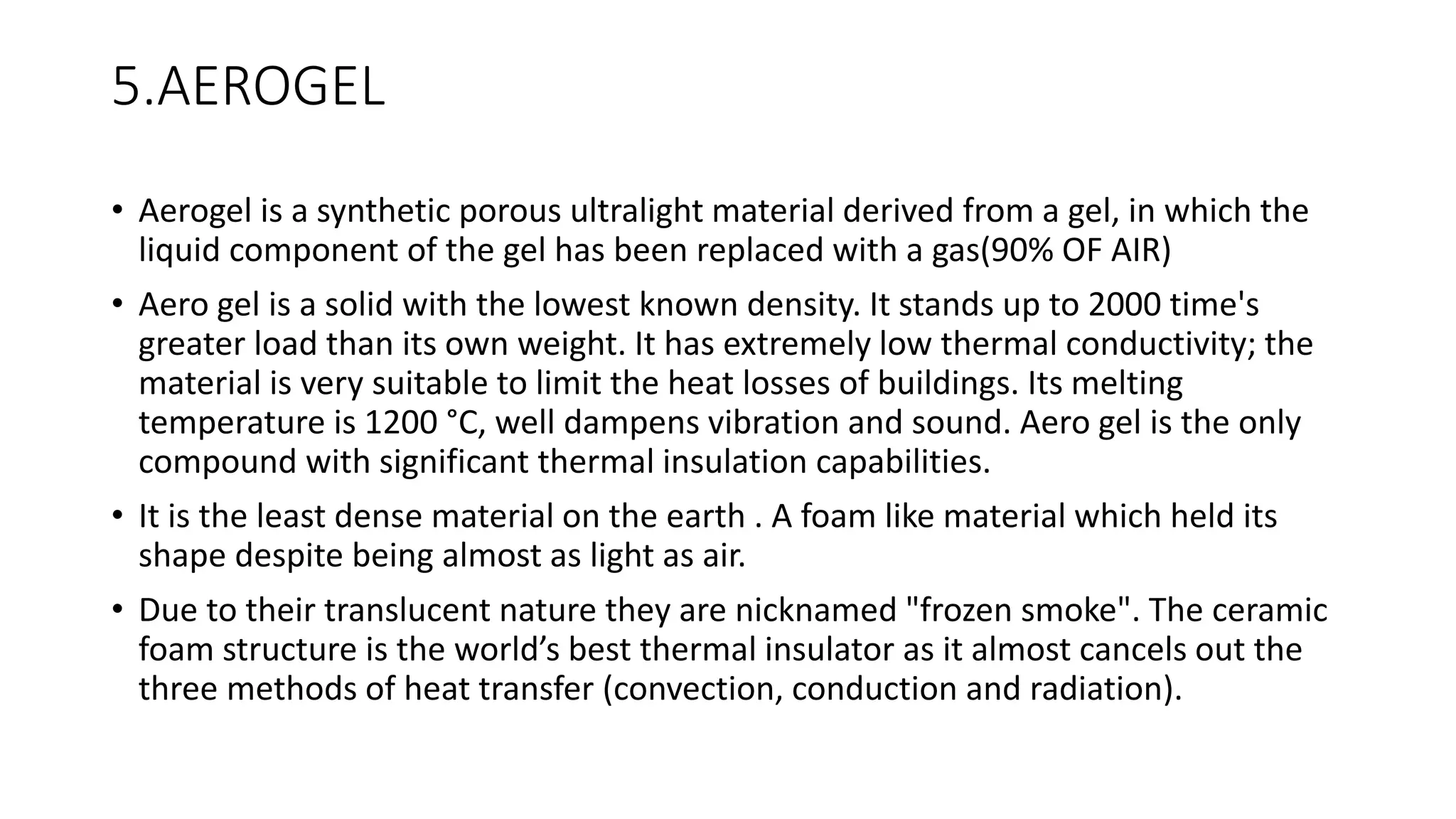 5.AEROGEL
• Aerogel is a synthetic porous ultralight material derived from a gel, in which the
liquid component of the gel has been replaced with a gas(90% OF AIR)
• Aero gel is a solid with the lowest known density. It stands up to 2000 time's
greater load than its own weight. It has extremely low thermal conductivity; the
material is very suitable to limit the heat losses of buildings. Its melting
temperature is 1200 °C, well dampens vibration and sound. Aero gel is the only
compound with significant thermal insulation capabilities.
• It is the least dense material on the earth . A foam like material which held its
shape despite being almost as light as air.
• Due to their translucent nature they are nicknamed "frozen smoke". The ceramic
foam structure is the world’s best thermal insulator as it almost cancels out the
three methods of heat transfer (convection, conduction and radiation).
 