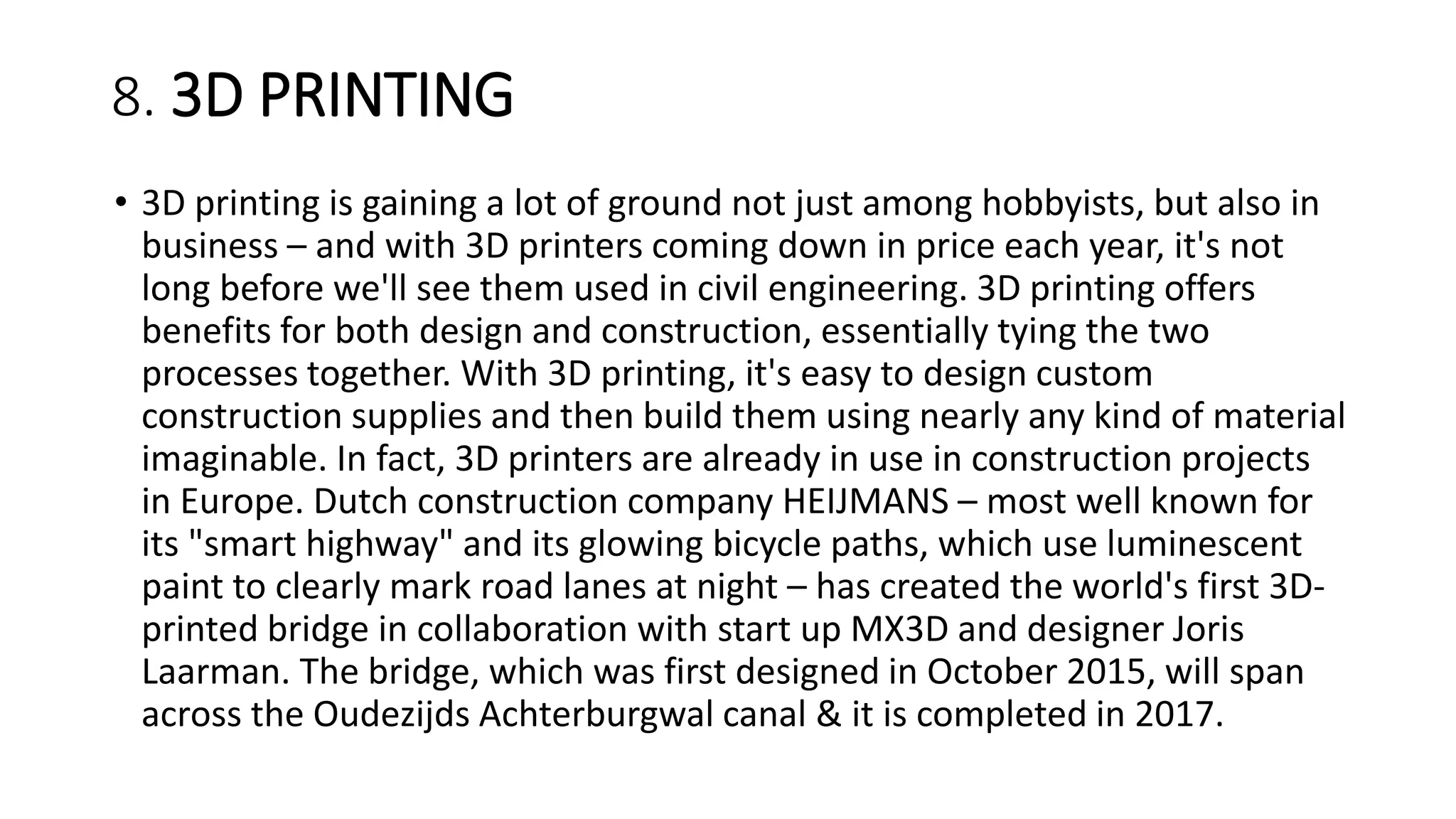 8. 3D PRINTING
• 3D printing is gaining a lot of ground not just among hobbyists, but also in
business – and with 3D printers coming down in price each year, it's not
long before we'll see them used in civil engineering. 3D printing offers
benefits for both design and construction, essentially tying the two
processes together. With 3D printing, it's easy to design custom
construction supplies and then build them using nearly any kind of material
imaginable. In fact, 3D printers are already in use in construction projects
in Europe. Dutch construction company HEIJMANS – most well known for
its "smart highway" and its glowing bicycle paths, which use luminescent
paint to clearly mark road lanes at night – has created the world's first 3D-
printed bridge in collaboration with start up MX3D and designer Joris
Laarman. The bridge, which was first designed in October 2015, will span
across the Oudezijds Achterburgwal canal & it is completed in 2017.
 