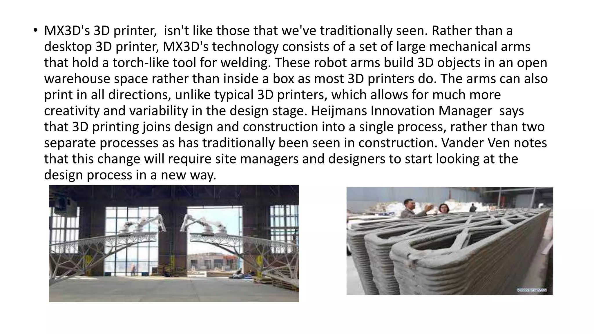 • MX3D's 3D printer, isn't like those that we've traditionally seen. Rather than a
desktop 3D printer, MX3D's technology consists of a set of large mechanical arms
that hold a torch-like tool for welding. These robot arms build 3D objects in an open
warehouse space rather than inside a box as most 3D printers do. The arms can also
print in all directions, unlike typical 3D printers, which allows for much more
creativity and variability in the design stage. Heijmans Innovation Manager says
that 3D printing joins design and construction into a single process, rather than two
separate processes as has traditionally been seen in construction. Vander Ven notes
that this change will require site managers and designers to start looking at the
design process in a new way.
 