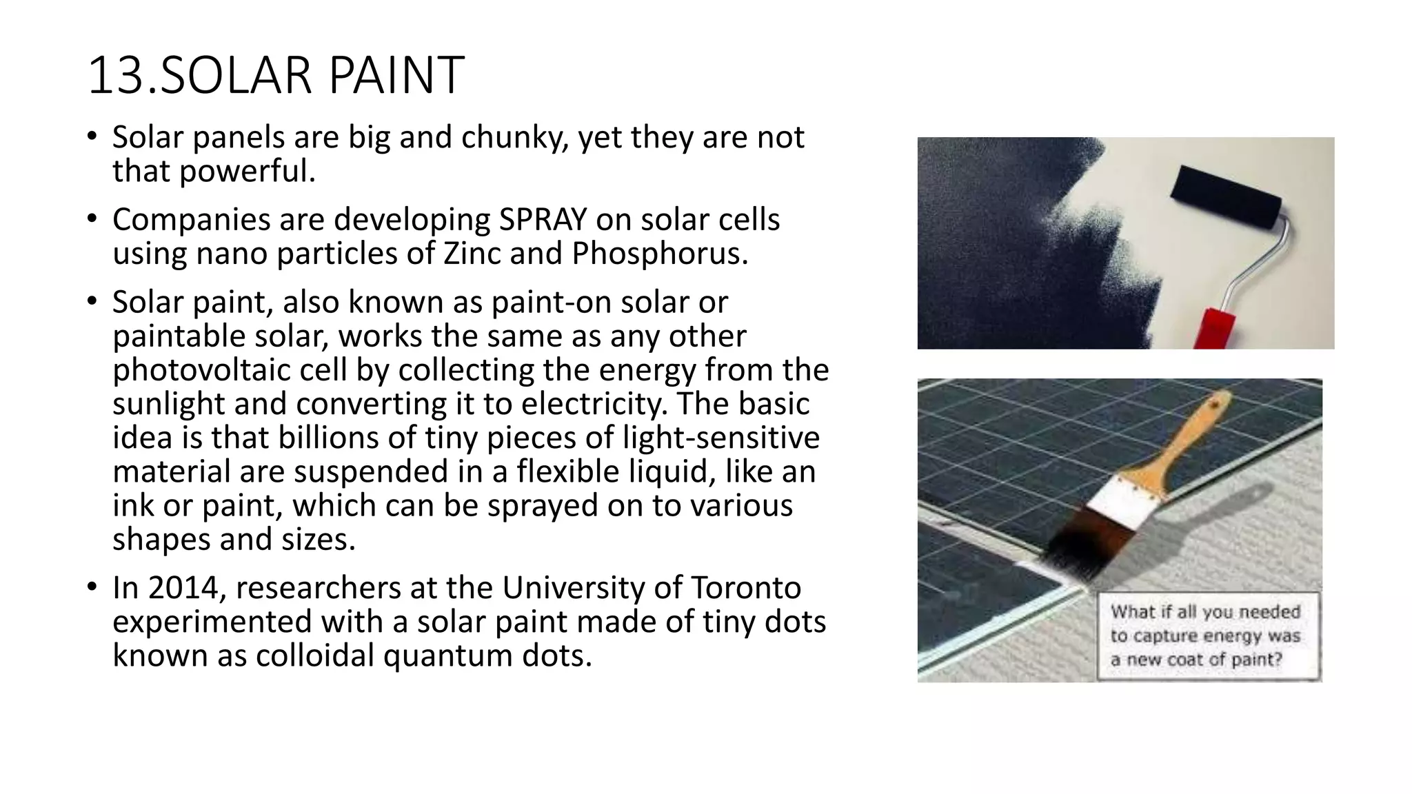 13.SOLAR PAINT
• Solar panels are big and chunky, yet they are not
that powerful.
• Companies are developing SPRAY on solar cells
using nano particles of Zinc and Phosphorus.
• Solar paint, also known as paint-on solar or
paintable solar, works the same as any other
photovoltaic cell by collecting the energy from the
sunlight and converting it to electricity. The basic
idea is that billions of tiny pieces of light-sensitive
material are suspended in a flexible liquid, like an
ink or paint, which can be sprayed on to various
shapes and sizes.
• In 2014, researchers at the University of Toronto
experimented with a solar paint made of tiny dots
known as colloidal quantum dots.
 