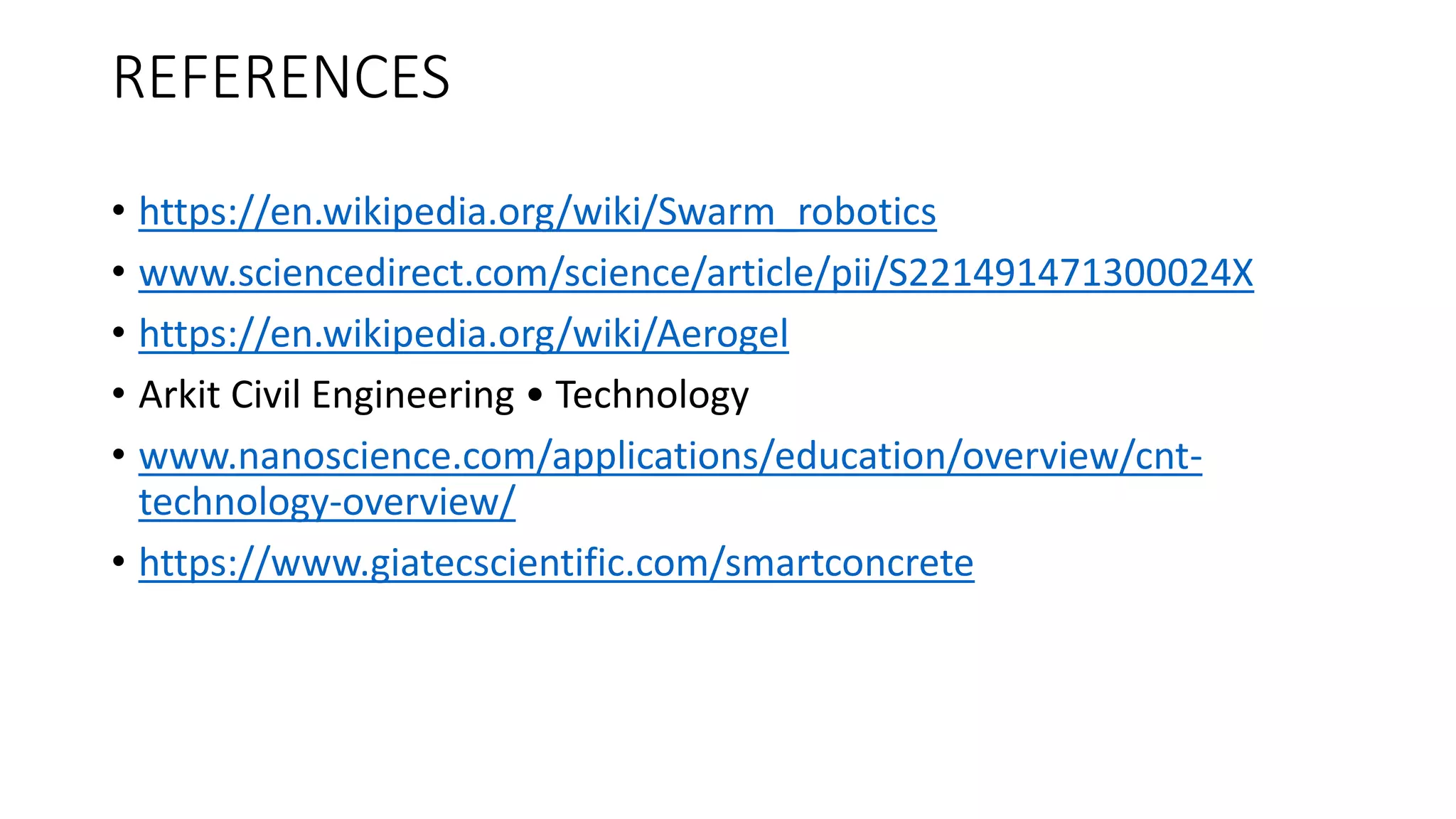 REFERENCES
• https://en.wikipedia.org/wiki/Swarm_robotics
• www.sciencedirect.com/science/article/pii/S221491471300024X
• https://en.wikipedia.org/wiki/Aerogel
• Arkit Civil Engineering • Technology
• www.nanoscience.com/applications/education/overview/cnt-
technology-overview/
• https://www.giatecscientific.com/smartconcrete
 