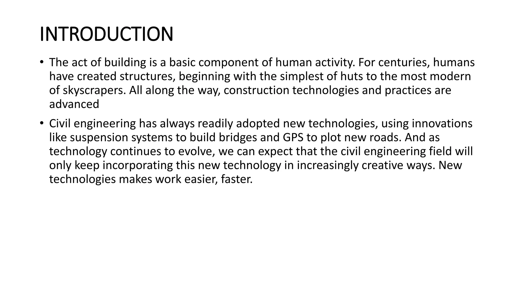 INTRODUCTION
• The act of building is a basic component of human activity. For centuries, humans
have created structures, beginning with the simplest of huts to the most modern
of skyscrapers. All along the way, construction technologies and practices are
advanced
• Civil engineering has always readily adopted new technologies, using innovations
like suspension systems to build bridges and GPS to plot new roads. And as
technology continues to evolve, we can expect that the civil engineering field will
only keep incorporating this new technology in increasingly creative ways. New
technologies makes work easier, faster.
 
