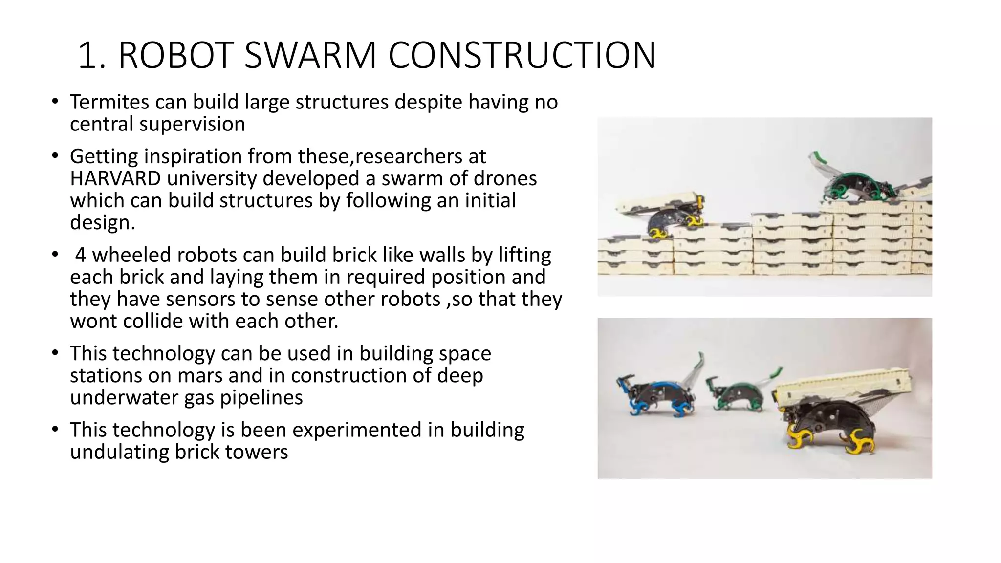 1. ROBOT SWARM CONSTRUCTION
• Termites can build large structures despite having no
central supervision
• Getting inspiration from these,researchers at
HARVARD university developed a swarm of drones
which can build structures by following an initial
design.
• 4 wheeled robots can build brick like walls by lifting
each brick and laying them in required position and
they have sensors to sense other robots ,so that they
wont collide with each other.
• This technology can be used in building space
stations on mars and in construction of deep
underwater gas pipelines
• This technology is been experimented in building
undulating brick towers
 