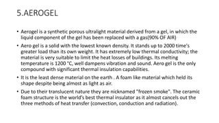 5.AEROGEL
• Aerogel is a synthetic porous ultralight material derived from a gel, in which the
liquid component of the gel has been replaced with a gas(90% OF AIR)
• Aero gel is a solid with the lowest known density. It stands up to 2000 time's
greater load than its own weight. It has extremely low thermal conductivity; the
material is very suitable to limit the heat losses of buildings. Its melting
temperature is 1200 °C, well dampens vibration and sound. Aero gel is the only
compound with significant thermal insulation capabilities.
• It is the least dense material on the earth . A foam like material which held its
shape despite being almost as light as air.
• Due to their translucent nature they are nicknamed "frozen smoke". The ceramic
foam structure is the world’s best thermal insulator as it almost cancels out the
three methods of heat transfer (convection, conduction and radiation).
 