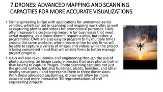 7.DRONES: ADVANCED MAPPING AND SCANNING
CAPACITIES FOR MORE ACCURATE VISUALIZATIONS
• Civil engineering is ripe with applications for unmanned aerial
vehicles, which can aid in scanning and mapping work sites as well
as capturing photos and videos for promotional purposes. UAVs
often represent a cost-saving measure for businesses that need
aerial mapping, as a drone doesn't require a pilot, but rather, a
programmer. UAVs are also easy to program to fly multiple times
around the same worksite, which means in the future, firms will
be able to capture a variety of images and videos while the project
is being completed – and that will enable firms to better manage
project progress.
• UAVs will also revolutionize civil engineering through the use of
photo scanning, an image capture process that uses photos (rather
than lasers) to capture images. Photo scanning captures not just
the ground surface, but also buildings, plants, benches, and other
nearby structures – and represents them in three dimensions.
With these advanced capabilities, drones will allow for more
accurate and more interactive 3D representations of civil
engineering projects.
 