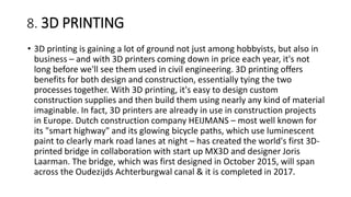 8. 3D PRINTING
• 3D printing is gaining a lot of ground not just among hobbyists, but also in
business – and with 3D printers coming down in price each year, it's not
long before we'll see them used in civil engineering. 3D printing offers
benefits for both design and construction, essentially tying the two
processes together. With 3D printing, it's easy to design custom
construction supplies and then build them using nearly any kind of material
imaginable. In fact, 3D printers are already in use in construction projects
in Europe. Dutch construction company HEIJMANS – most well known for
its "smart highway" and its glowing bicycle paths, which use luminescent
paint to clearly mark road lanes at night – has created the world's first 3D-
printed bridge in collaboration with start up MX3D and designer Joris
Laarman. The bridge, which was first designed in October 2015, will span
across the Oudezijds Achterburgwal canal & it is completed in 2017.
 
