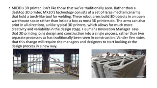 • MX3D's 3D printer, isn't like those that we've traditionally seen. Rather than a
desktop 3D printer, MX3D's technology consists of a set of large mechanical arms
that hold a torch-like tool for welding. These robot arms build 3D objects in an open
warehouse space rather than inside a box as most 3D printers do. The arms can also
print in all directions, unlike typical 3D printers, which allows for much more
creativity and variability in the design stage. Heijmans Innovation Manager says
that 3D printing joins design and construction into a single process, rather than two
separate processes as has traditionally been seen in construction. Vander Ven notes
that this change will require site managers and designers to start looking at the
design process in a new way.
 