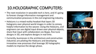 10.HOLOGRAPHIC COMPUTERS:
• The next revolution in wearable tech is here, and it's going
to forever change information management and
communication processes in the civil engineering industry.
• HoloLens is a mixed reality headset that layers 3D
holograms over physical world images in order to convey
helpful information to the wearer. Using the HoloLens, civil
engineers can see digital input drawn over physical objects,
share that input with collaborators via Skype, fine-tune
designs in 3D, and explore designs in real time.
• Currently, businesses in the architecture and construction
industries are piloting the HoloLens and developing
innovative new processes that leverage 3D holographic
models to improve the design phase.
 