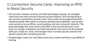 11.Contactless Security Cards: Improving on RFID
to Boost Security
• Site security is always a priority, and with technology evolving, site managers
need more and more security measures at their disposal. The next big thing in
site security is contactless security cards. These cards can be programmed with
individual profile information to uniquely identify each cardholder, and can give
users access to secure offices, secure parking, and even computer networks. The
great advantage that these smart cards offer is that security becomes much
easier to manage. Employees can check themselves into and out of the worksite
with just a swipe of a card, and managers have a turnkey security solution that
doesn't require their constant presence.
• Disadvantage is cards are most likely to be lost or stolen and there is possibility of
hacking
 