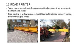 12.ROAD PRINTER
• Paved roads are suitable for communities because, they are easy to
maintain and repair
• Road paving is a slow process, but this machine(road printer) speeds
it up by multiple times.
 
