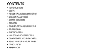 CONTENTS
• INTRODUCTION
• SCOPE
• ROBOT SWARM CONSTRUCTION
• CARBON NANOTUBES
• SMART CONCRETE
• AEROGEL
• DRONES-ADVANCED MAPPING
• 3D-PRINTING
• PLASTIC ROADS
• HOLOGRAPHIC COMPUTERS
• CONTACTLESS SECURITY CARDS
• ROAD PRINTER & SOLAR PAINT
• CONCLUSION
• REFERENCES
 