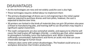 DISAVANTAGES
• As this technologies are new and not widely used,the cost is also high.
• These technogies requires skilled labour to implement them
• The primary disadvantage of drone use in civil engineering is the initial capital
expense required to purchase drones and train pilots, however, the cost is
expected to decline over time.
• 3D printers are limited in the kinds of materials they can prin 3D printers also pose
a threat to manufacturing jobs, and training staff to use 3D printers may require a
significant capital investment.
• The road's components are also somewhat volatile, and exposure to chlorine will
cause the road to give off hydrogen chloride – a colorless gas that, when exposed
to atmospheric humidity, turns into hydrochloric acid. When it becomes
sufficiently concentrated, hydrochloric acid forms an acidic mist that can cause
irreversible damage to human tissue
• HoloLens does come with certain disadvantages. The headset could serve as a
workplace distraction that hinders productivity
 
